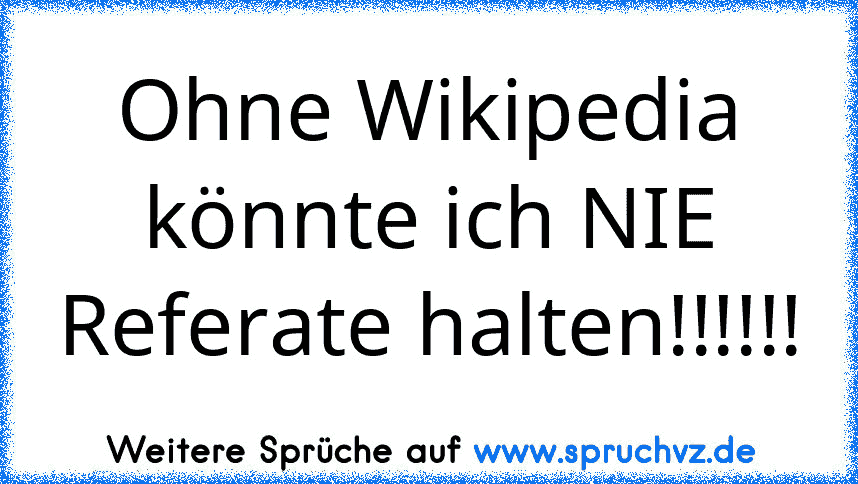 Ohne Wikipedia könnte ich NIE Referate halten!!!!!!