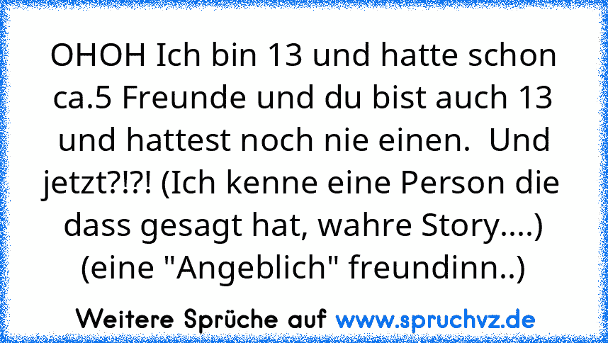 OHOH Ich bin 13 und hatte schon ca.5 Freunde und du bist auch 13 und hattest noch nie einen.  Und jetzt?!?! (Ich kenne eine Person die dass gesagt hat, wahre Story....) (eine "Angeblich" freundinn..)