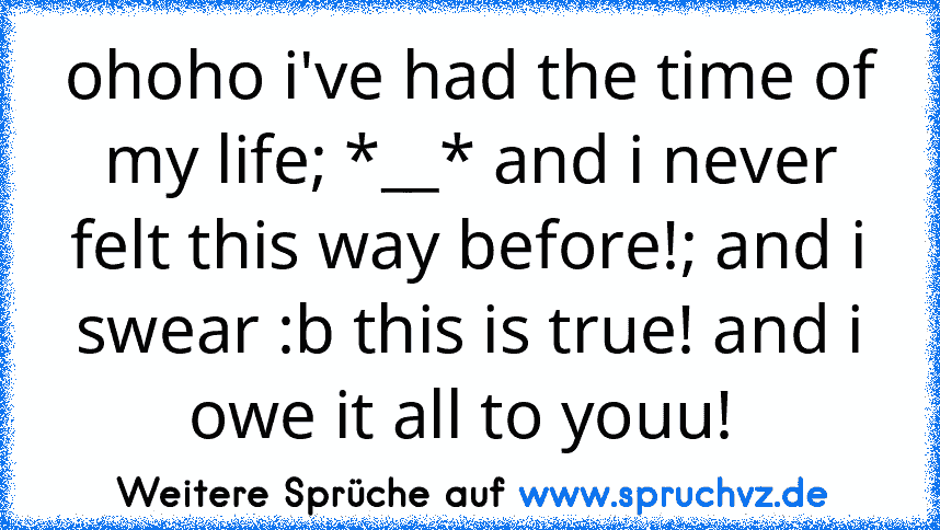 ohoho i've had the time of my life; *__* and i never felt this way before!; and i swear :b this is true! and i owe it all to youu! 