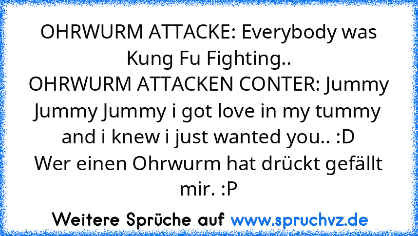 OHRWURM ATTACKE: Everybody was Kung Fu Fighting..
OHRWURM ATTACKEN CONTER: Jummy Jummy Jummy i got love in my tummy and i knew i just wanted you.. :D
Wer einen Ohrwurm hat drückt gefällt mir. :P