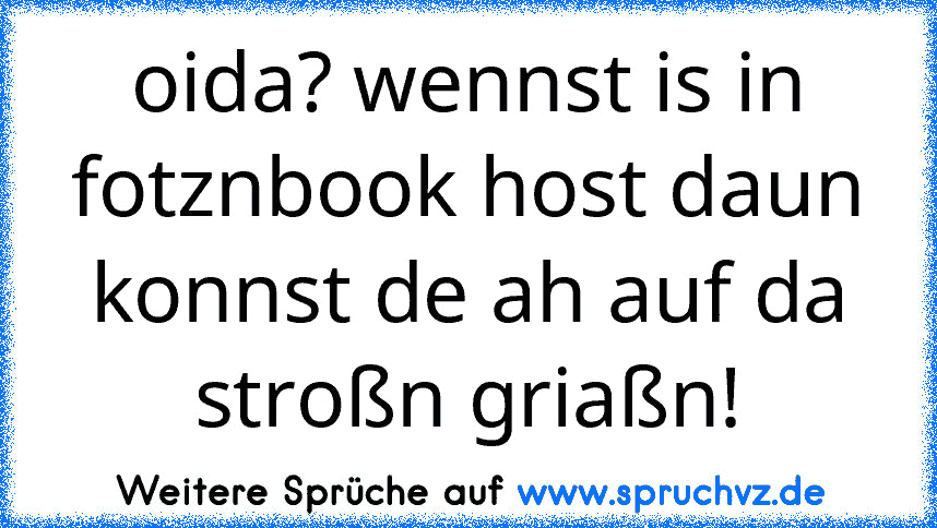 oida? wennst is in fotznbook host daun konnst de ah auf da stroßn griaßn!