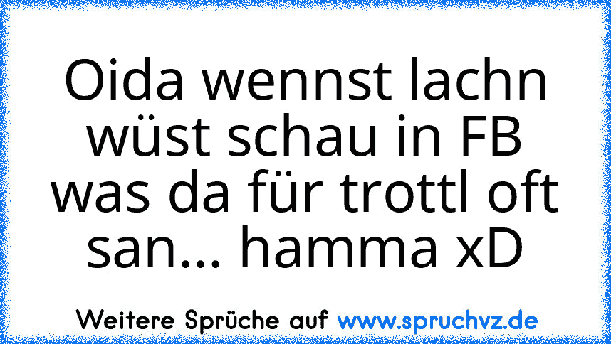 Oida wennst lachn wüst schau in FB was da für trottl oft san... hamma xD