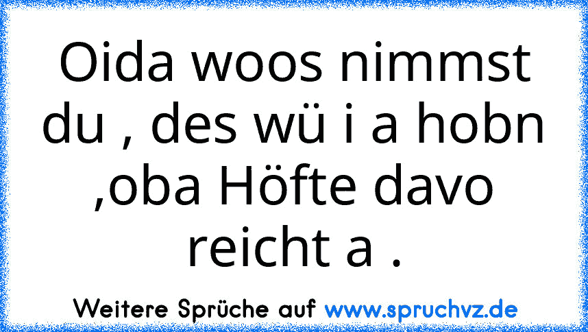 Oida woos nimmst du , des wü i a hobn ,oba Höfte davo reicht a .