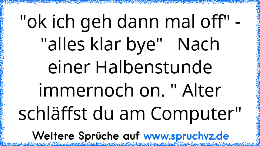 "ok ich geh dann mal off" - "alles klar bye"   Nach einer Halbenstunde immernoch on. " Alter schläffst du am Computer"