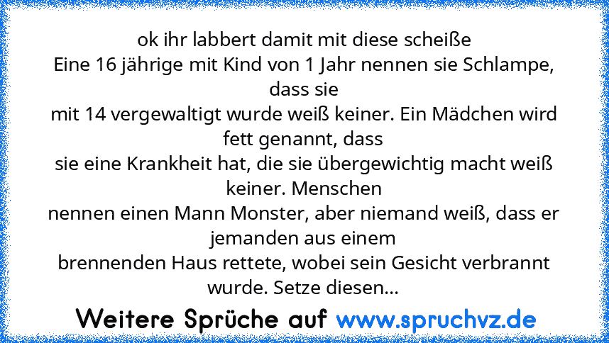 ok ihr labbert damit mit diese scheiße
Eine 16 jährige mit Kind von 1 Jahr nennen sie Schlampe, dass sie
mit 14 vergewaltigt wurde weiß keiner. Ein Mädchen wird fett genannt, dass
sie eine Krankheit hat, die sie übergewichtig macht weiß keiner. Menschen
nennen einen Mann Monster, aber niemand weiß, dass er jemanden aus einem
brennenden Haus rettete, wobei sein Gesicht verbrannt wurde. Setze die...