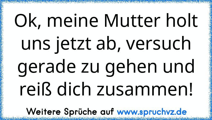 Ok, meine Mutter holt uns jetzt ab, versuch gerade zu gehen und reiß dich zusammen!