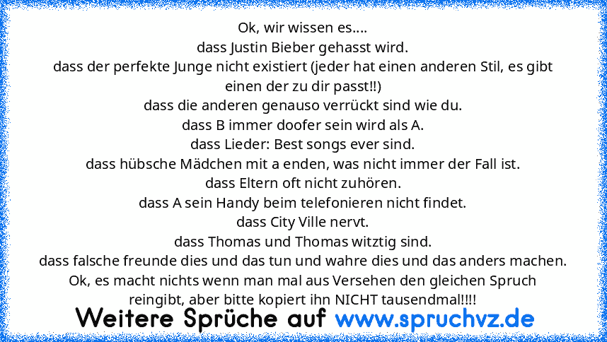 Ok, wir wissen es....
dass Justin Bieber gehasst wird.
dass der perfekte Junge nicht existiert (jeder hat einen anderen Stil, es gibt einen der zu dir passt!!)
dass die anderen genauso verrückt sind wie du.
dass B immer doofer sein wird als A.
dass Lieder: Best songs ever sind.
dass hübsche Mädchen mit a enden, was nicht immer der Fall ist.
dass Eltern oft nicht zuhören.
dass A sein Handy beim ...