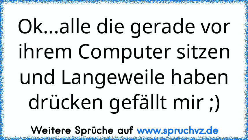 Ok...alle die gerade vor ihrem Computer sitzen und Langeweile haben drücken gefällt mir ;)