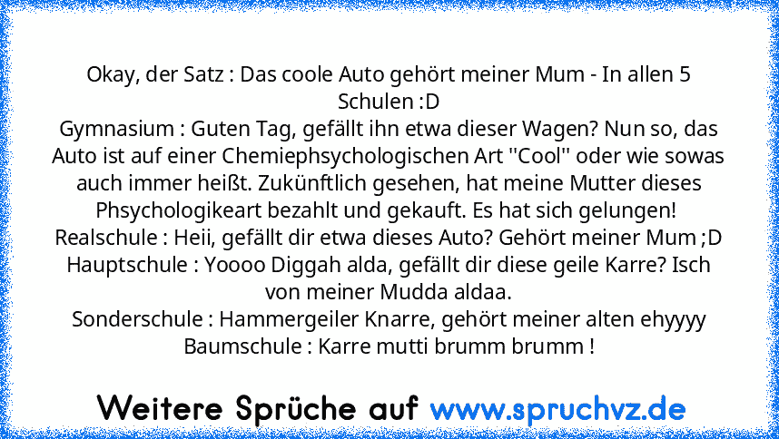 Okay, der Satz : Das coole Auto gehört meiner Mum - In allen 5 Schulen :D
Gymnasium : Guten Tag, gefällt ihn etwa dieser Wagen? Nun so, das Auto ist auf einer Chemiephsychologischen Art ''Cool'' oder wie sowas auch immer heißt. Zukünftlich gesehen, hat meine Mutter dieses Phsychologikeart bezahlt und gekauft. Es hat sich gelungen! 
Realschule : Heii, gefällt dir etwa dieses Auto? Gehört meiner ...