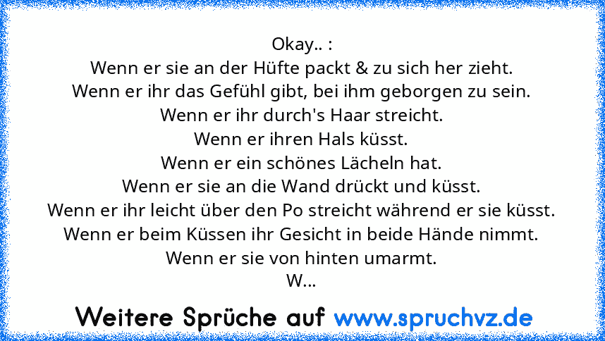 Okay.. :
Wenn er sie an der Hüfte packt & zu sich her zieht.
Wenn er ihr das Gefühl gibt, bei ihm geborgen zu sein.
Wenn er ihr durch's Haar streicht.
Wenn er ihren Hals küsst.
Wenn er ein schönes Lächeln hat.
Wenn er sie an die Wand drückt und küsst.
Wenn er ihr leicht über den Po streicht während er sie küsst.
Wenn er beim Küssen ihr Gesicht in beide Hände nimmt.
Wenn er sie von hinten umarmt...