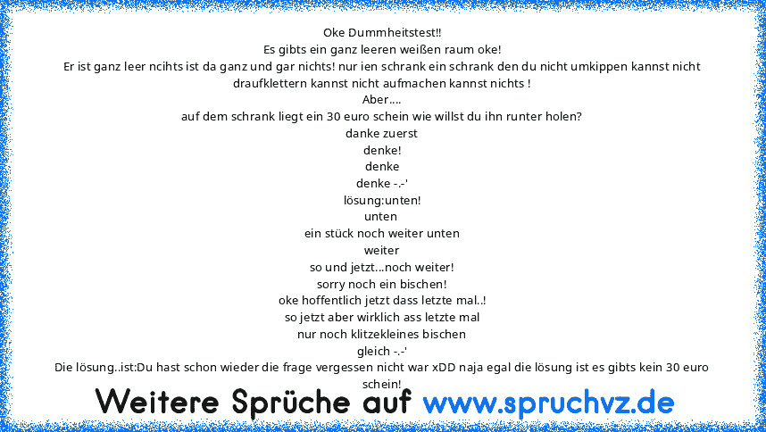 Oke Dummheitstest!!
Es gibts ein ganz leeren weißen raum oke!
Er ist ganz leer ncihts ist da ganz und gar nichts! nur ien schrank ein schrank den du nicht umkippen kannst nicht draufklettern kannst nicht aufmachen kannst nichts !
Aber....
auf dem schrank liegt ein 30 euro schein wie willst du ihn runter holen?
danke zuerst
denke!
denke
denke -.-'
lösung:unten!
unten 
ein stück noch weiter unten
we...