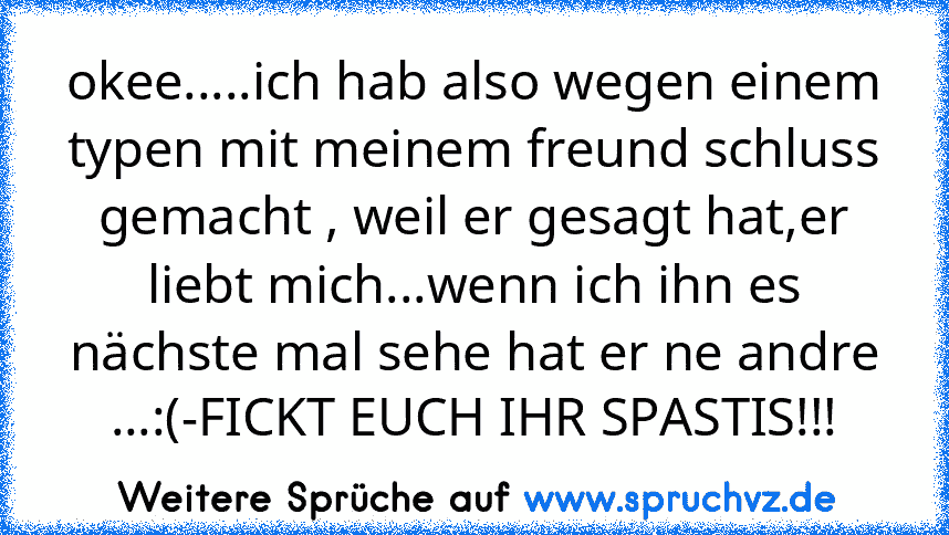 okee.....ich hab also wegen einem typen mit meinem freund schluss gemacht , weil er gesagt hat,er liebt mich...wenn ich ihn es nächste mal sehe hat er ne andre ...:(-FICKT EUCH IHR SPASTIS!!!