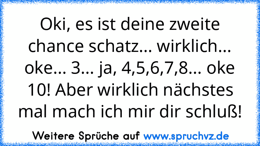 Oki, es ist deine zweite chance schatz... wirklich... oke... 3... ja, 4,5,6,7,8... oke 10! Aber wirklich nächstes mal mach ich mir dir schluß!