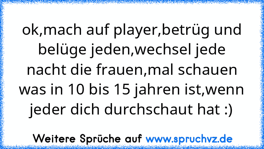 ok,mach auf player,betrüg und belüge jeden,wechsel jede nacht die frauen,mal schauen was in 10 bis 15 jahren ist,wenn jeder dich durchschaut hat :)