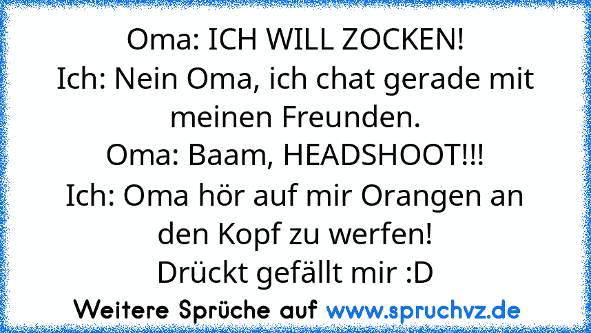 Oma: ICH WILL ZOCKEN!
Ich: Nein Oma, ich chat gerade mit meinen Freunden.
Oma: Baam, HEADSHOOT!!!
Ich: Oma hör auf mir Orangen an den Kopf zu werfen!
Drückt gefällt mir :D