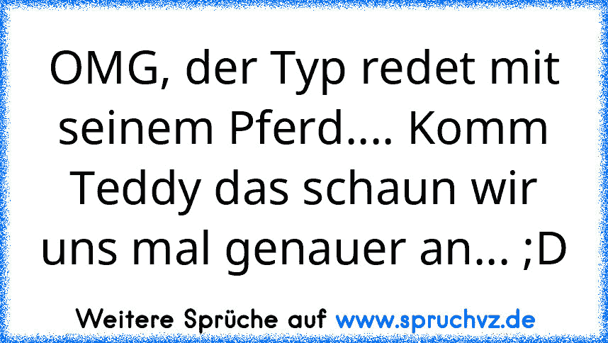 OMG, der Typ redet mit seinem Pferd.... Komm Teddy das schaun wir uns mal genauer an... ;D