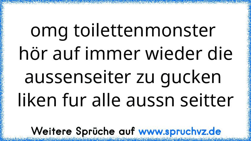 omg toilettenmonster 
hör auf immer wieder die aussenseiter zu gucken 
liken fur alle aussn seitter