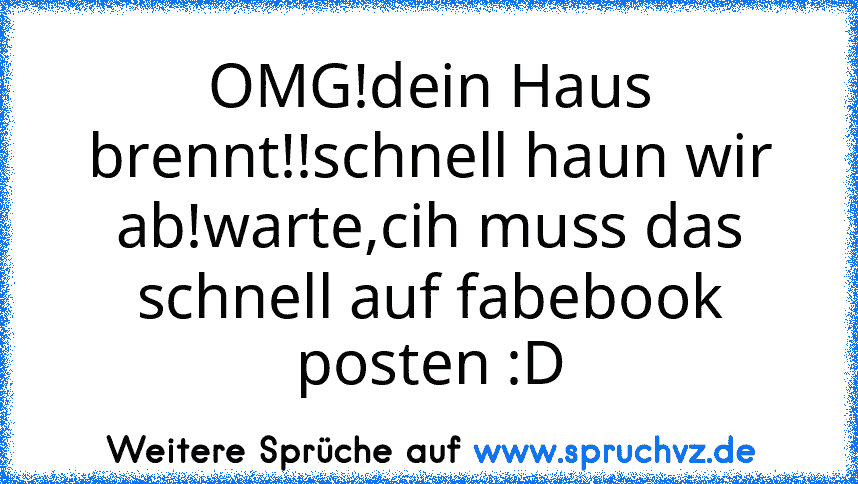 OMG!dein Haus brennt!!schnell haun wir ab!warte,cih muss das schnell auf fabebook posten :D