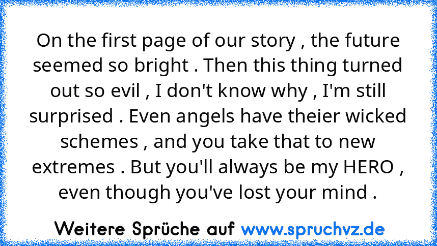 On the first page of our story , the future seemed so bright . Then this thing turned out so evil , I don't know why , I'm still surprised . Even angels have theier wicked schemes , and you take that to new extremes . But you'll always be my HERO , even though you've lost your mind .