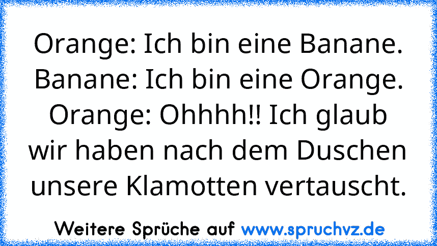 Orange: Ich bin eine Banane.
Banane: Ich bin eine Orange.
Orange: Ohhhh!! Ich glaub wir haben nach dem Duschen unsere Klamotten vertauscht.