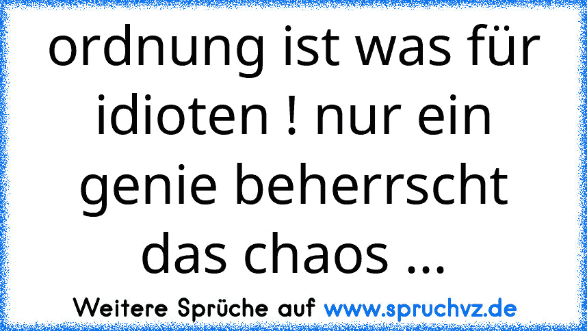 ordnung ist was für idioten ! nur ein genie beherrscht das chaos ...