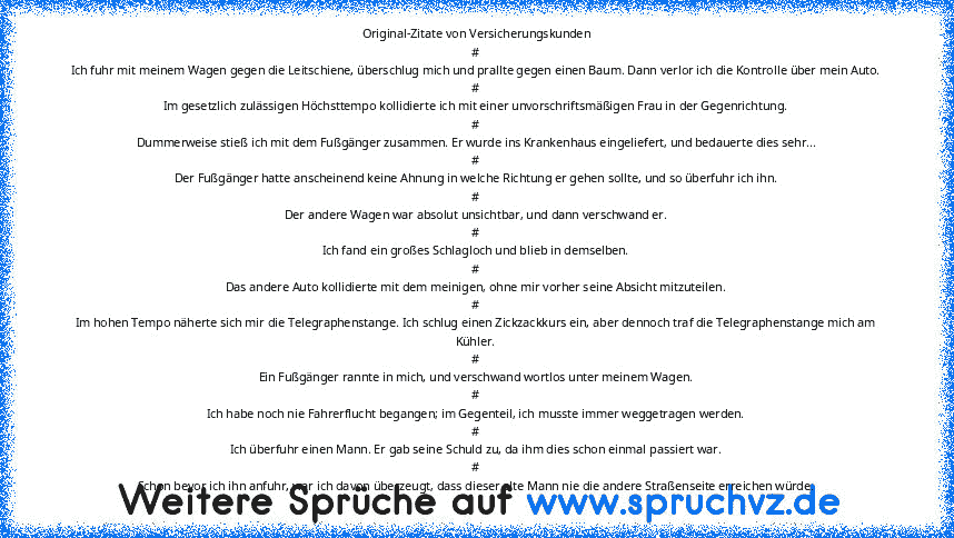 Original-Zitate von Versicherungskunden
#
Ich fuhr mit meinem Wagen gegen die Leitschiene, überschlug mich und prallte gegen einen Baum. Dann verlor ich die Kontrolle über mein Auto.
#
Im gesetzlich zulässigen Höchsttempo kollidierte ich mit einer unvorschriftsmäßigen Frau in der Gegenrichtung.
#
Dummerweise stieß ich mit dem Fußgänger zusammen. Er wurde ins Krankenhaus eingeliefert, und bedaue...