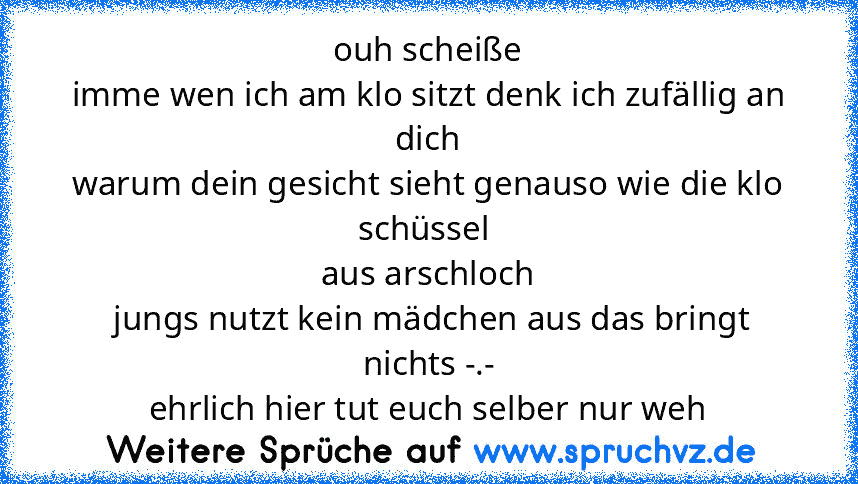 ouh scheiße
imme wen ich am klo sitzt denk ich zufällig an dich
warum dein gesicht sieht genauso wie die klo schüssel 
aus arschloch
 jungs nutzt kein mädchen aus das bringt nichts -.-
ehrlich hier tut euch selber nur weh