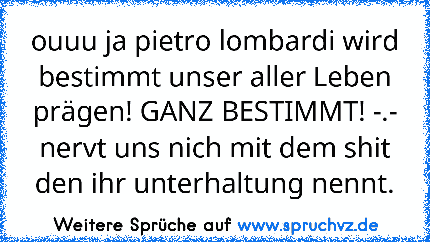 ouuu ja pietro lombardi wird bestimmt unser aller Leben prägen! GANZ BESTIMMT! -.- nervt uns nich mit dem shit den ihr unterhaltung nennt.