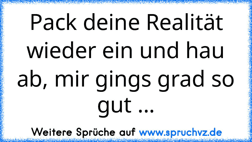 Pack deine Realität wieder ein und hau ab, mir gings grad so gut ...