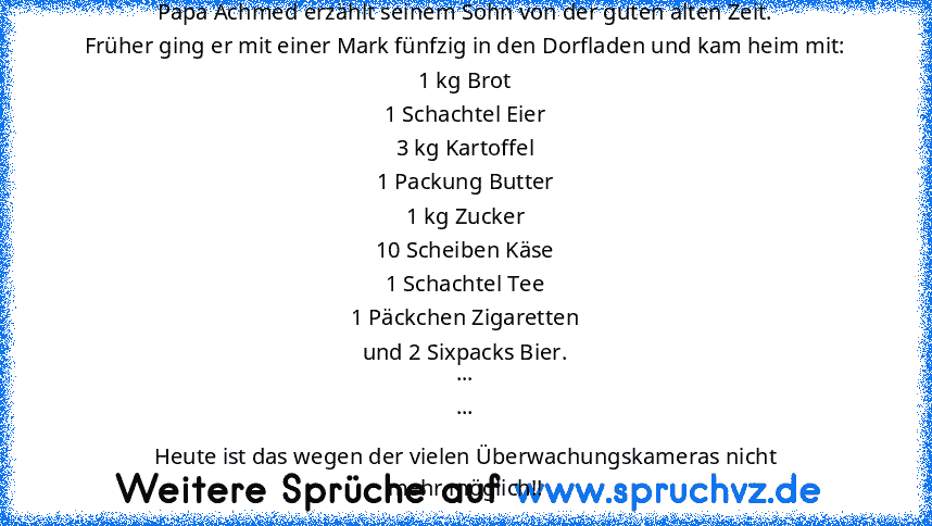 Papa Achmed erzählt seinem Sohn von der guten alten Zeit.
Früher ging er mit einer Mark fünfzig in den Dorfladen und kam heim mit:
1 kg Brot
1 Schachtel Eier
3 kg Kartoffel
1 Packung Butter
1 kg Zucker
10 Scheiben Käse
1 Schachtel Tee
1 Päckchen Zigaretten
und 2 Sixpacks Bier.
...
...
Heute ist das wegen der vielen Überwachungskameras nicht
mehr möglich!!