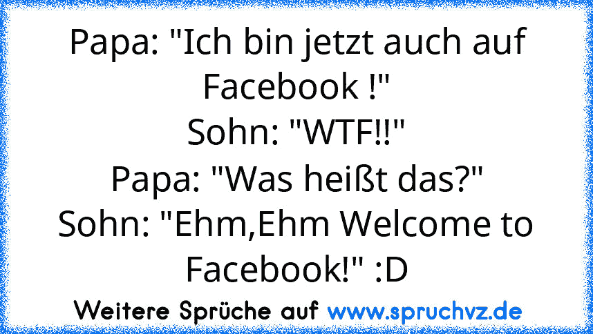 Papa: "Ich bin jetzt auch auf Facebook !"
Sohn: "WTF!!"
Papa: "Was heißt das?"
Sohn: "Ehm,Ehm Welcome to Facebook!" :D