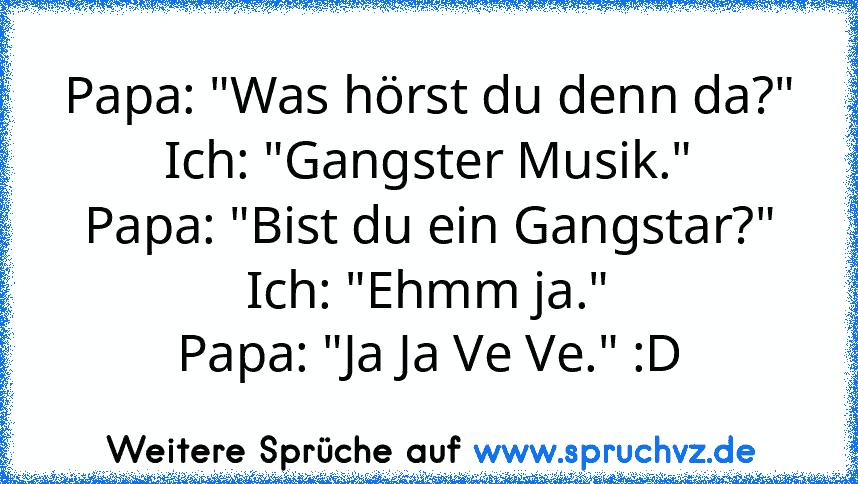 Papa: "Was hörst du denn da?"
Ich: "Gangster Musik."
Papa:﻿ "Bist du ein Gangstar?"
Ich: "Ehmm ja."
Papa: "Ja Ja Ve Ve." :D