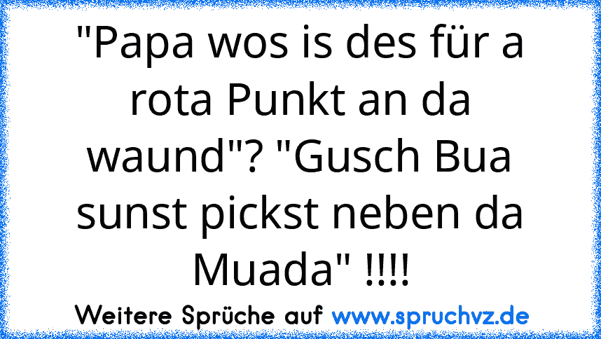 "Papa wos is des für a rota Punkt an da waund"? "Gusch Bua sunst pickst neben da Muada" !!!!