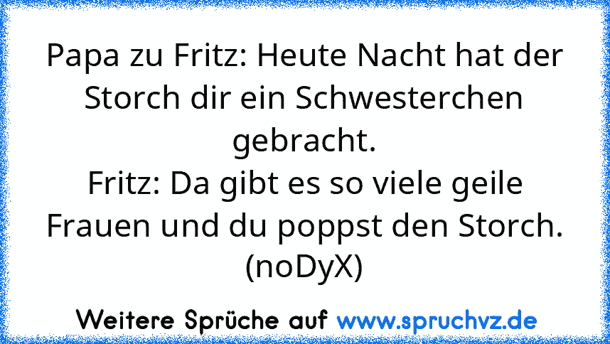 Papa zu Fritz: Heute Nacht hat der Storch dir ein Schwesterchen
gebracht.
Fritz: Da gibt es so viele geile Frauen und du poppst den Storch.
(noDyX)