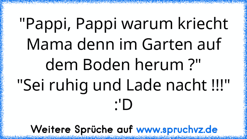 "Pappi, Pappi warum kriecht Mama denn im Garten auf dem Boden herum ?"
"Sei ruhig und Lade nacht !!!"
:'D