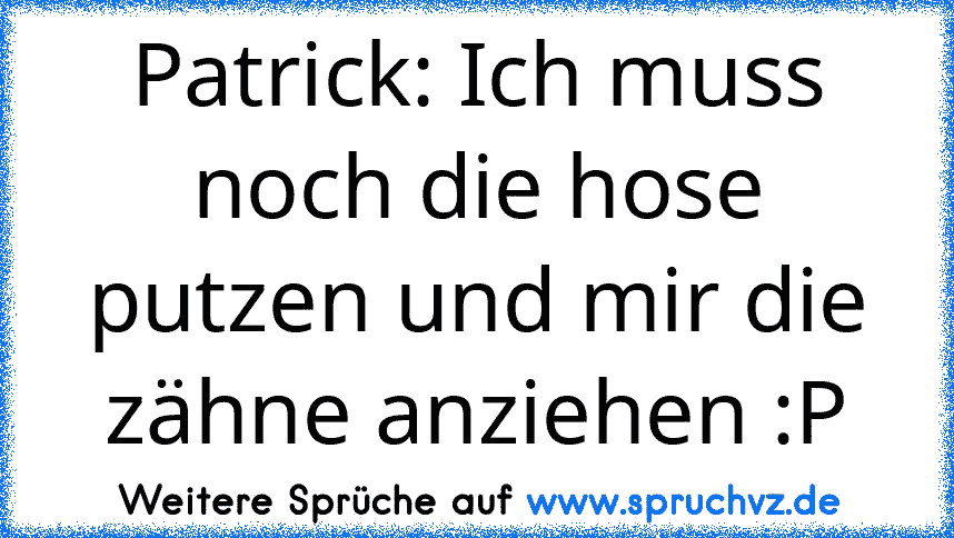 Patrick: Ich muss noch die hose putzen und mir die zähne anziehen :P