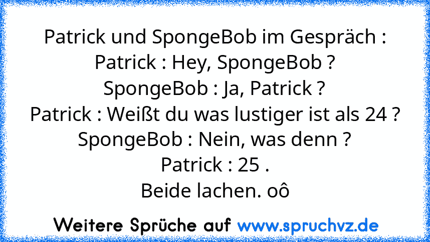 Patrick und SpongeBob im Gespräch :
Patrick : Hey, SpongeBob ?
SpongeBob : Ja, Patrick ?
Patrick : Weißt du was lustiger ist als 24 ?
SpongeBob : Nein, was denn ?
Patrick : 25 .
Beide lachen. oô