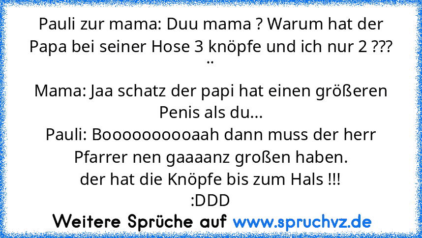 Pauli zur mama: Duu mama ? Warum hat der Papa bei seiner Hose 3 knöpfe und ich nur 2 ??? ..
Mama: Jaa schatz der papi hat einen größeren Penis als du...
Pauli: Boooooooooaah dann muss der herr Pfarrer nen gaaaanz großen haben.
der hat die Knöpfe bis zum Hals !!!
:DDD