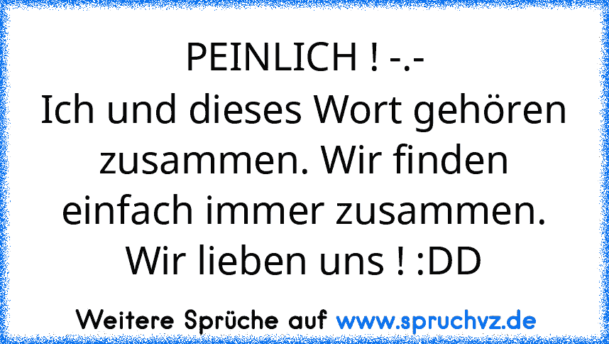 PEINLICH ! -.-
Ich und dieses Wort gehören zusammen. Wir finden einfach immer zusammen.
Wir lieben uns ! :DD