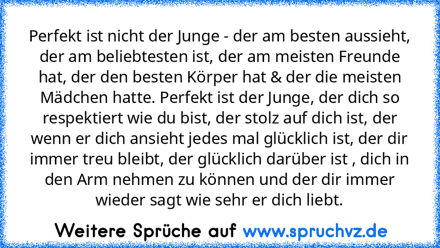 Perfekt ist nicht der Junge - der am besten aussieht, der am beliebtesten ist, der am meisten Freunde hat, der den besten Körper hat & der die meisten Mädchen hatte. Perfekt ist der Junge, der dich so respektiert wie du bist, der stolz auf dich ist, der wenn er dich ansieht jedes mal glücklich ist, der dir immer treu bleibt, der glücklich darüber ist , dich in den Arm nehmen zu können und der dir ...