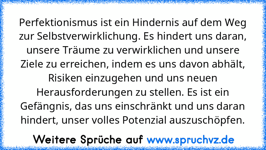 Perfektionismus ist ein Hindernis auf dem Weg zur Selbstverwirklichung. Es hindert uns daran, unsere Träume zu verwirklichen und unsere Ziele zu erreichen, indem es uns davon abhält, Risiken einzugehen und uns neuen Herausforderungen zu stellen. Es ist ein Gefängnis, das uns einschränkt und uns daran hindert, unser volles Potenzial auszuschöpfen.