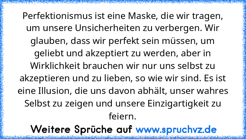 Perfektionismus ist eine Maske, die wir tragen, um unsere Unsicherheiten zu verbergen. Wir glauben, dass wir perfekt sein müssen, um geliebt und akzeptiert zu werden, aber in Wirklichkeit brauchen wir nur uns selbst zu akzeptieren und zu lieben, so wie wir sind. Es ist eine Illusion, die uns davon abhält, unser wahres Selbst zu zeigen und unsere Einzigartigkeit zu feiern.