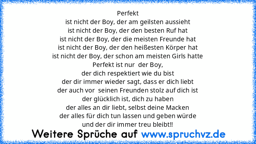 Perfekt
ist nicht der Boy, der am geilsten aussieht
ist nicht der Boy, der den besten Ruf hat
ist nicht der Boy, der die meisten Freunde hat
ist nicht der Boy, der den heißesten Körper hat
ist nicht der Boy, der schon am meisten Girls hatte
Perfekt ist nur  der Boy,
der dich respektiert wie du bist
der dir immer wieder sagt, dass er dich liebt
der auch vor  seinen Freunden stolz auf dich ist
der g...