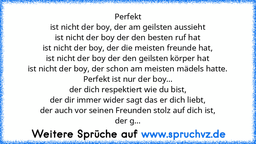 Perfekt
ist nicht der boy, der am geilsten aussieht
ist nicht der boy der den besten ruf hat
ist nicht der boy, der die meisten freunde hat,
ist nicht der boy der den geilsten körper hat
ist nicht der boy, der schon am meisten mädels hatte.
Perfekt ist nur der boy...
der dich respektiert wie du bist,
der dir immer wider sagt das er dich liebt,
der auch vor seinen Freunden stolz auf dich ist,
de...