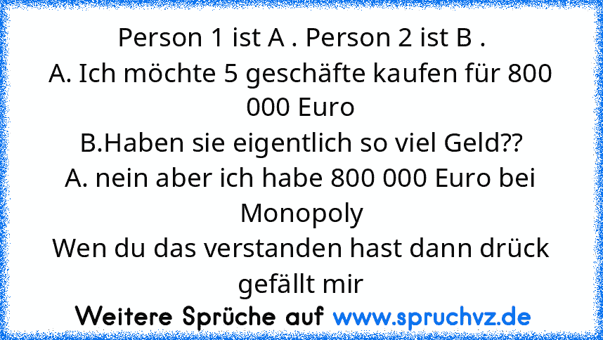 Person 1 ist A . Person 2 ist B .
A. Ich möchte 5 geschäfte kaufen für 800 000 Euro
B.Haben sie eigentlich so viel Geld??
A. nein aber ich habe 800 000 Euro bei Monopoly
Wen du das verstanden hast dann drück gefällt mir