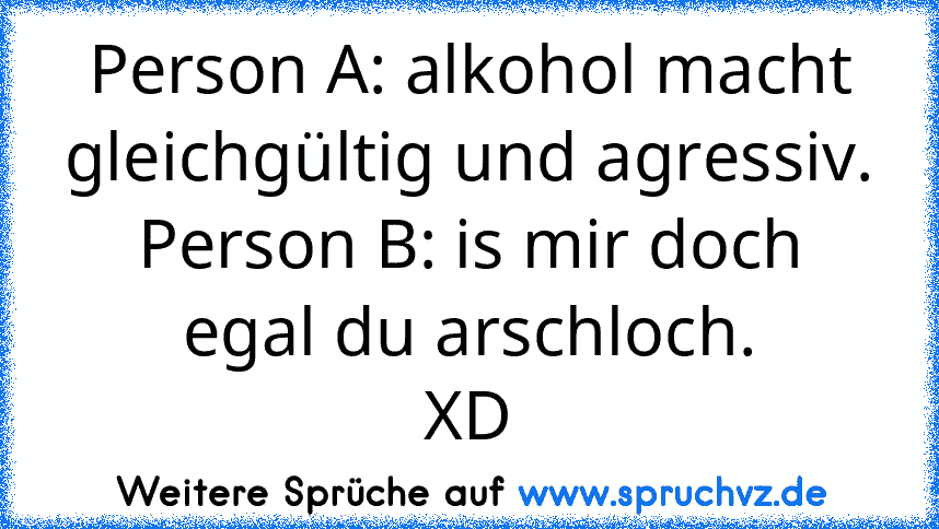 Person A: alkohol macht gleichgültig und agressiv.
Person B: is mir doch egal du arschloch.
XD