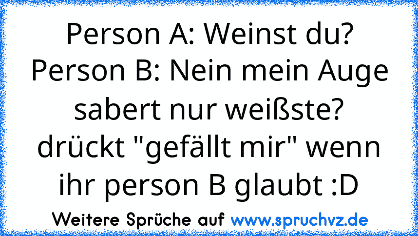 Person A: Weinst du?
Person B: Nein mein Auge sabert nur weißste?
drückt "gefällt mir" wenn ihr person B glaubt :D