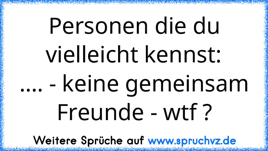 Personen die du vielleicht kennst:
.... - keine gemeinsam Freunde - wtf ?