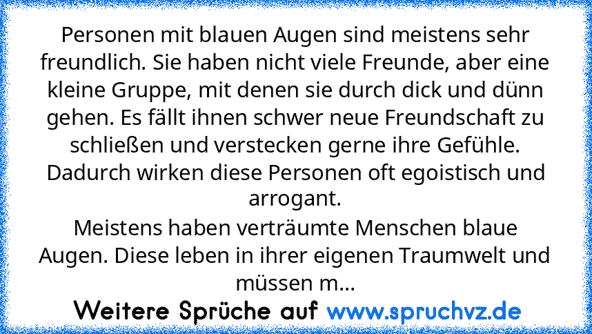 Personen mit blauen Augen sind meistens sehr freundlich. Sie haben nicht viele Freunde, aber eine kleine Gruppe, mit denen sie durch dick und dünn gehen. Es fällt ihnen schwer neue Freundschaft zu schließen und verstecken gerne ihre Gefühle. Dadurch wirken diese Personen oft egoistisch und arrogant.
Meistens haben verträumte Menschen blaue Augen. Diese leben in ihrer eigenen Traumwelt und müsse...