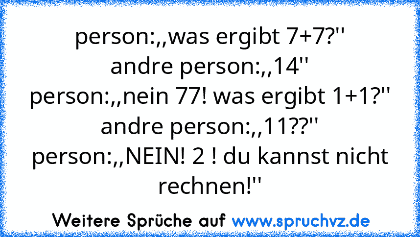 person:,,was ergibt 7+7?''
andre person:,,14''
person:,,nein 77! was ergibt 1+1?''
andre person:,,11??''
person:,,NEIN! 2 ! du kannst nicht rechnen!''